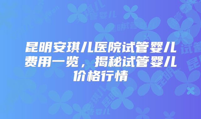 昆明安琪儿医院试管婴儿费用一览，揭秘试管婴儿价格行情
