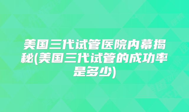 美国三代试管医院内幕揭秘(美国三代试管的成功率是多少)