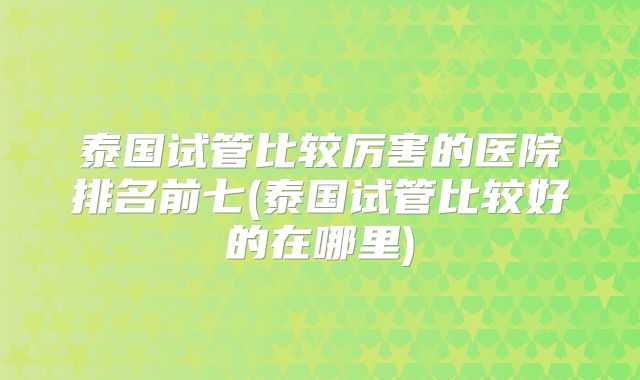 泰国试管比较厉害的医院排名前七(泰国试管比较好的在哪里)