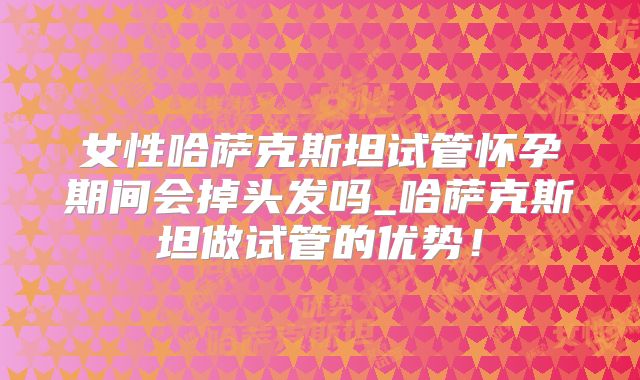 女性哈萨克斯坦试管怀孕期间会掉头发吗_哈萨克斯坦做试管的优势！