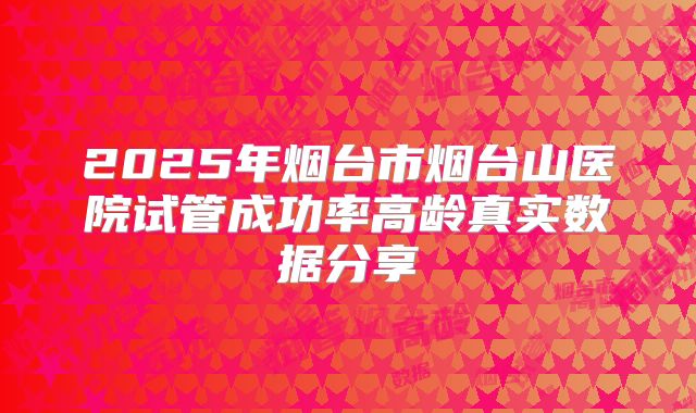 2025年烟台市烟台山医院试管成功率高龄真实数据分享