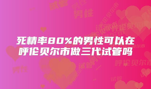 死精率80%的男性可以在呼伦贝尔市做三代试管吗