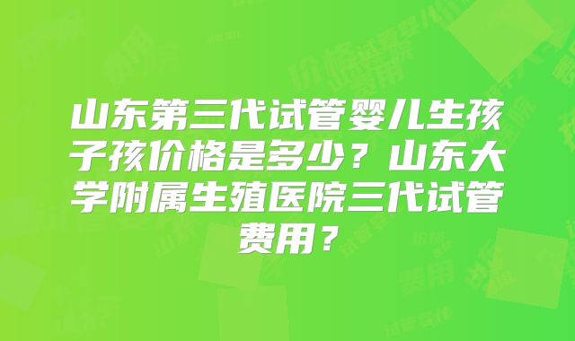 山东第三代试管婴儿生孩子孩价格是多少？山东大学附属生殖医院三代试管费用？