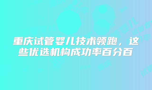 重庆试管婴儿技术领跑,这些优选机构成功率百分百