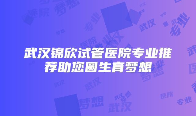 武汉锦欣试管医院专业推荐助您圆生育梦想