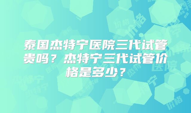 泰国杰特宁医院三代试管贵吗?杰特宁三代试管价格是多少?