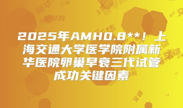 2025年AMH0.8**!上海交通大学医学院附属新华医院卵巢早衰三代试管成功关键因素