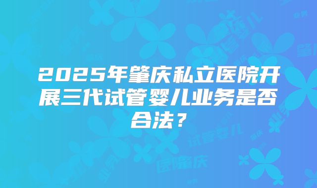 2025年肇庆私立医院开展三代试管婴儿业务是否合法?