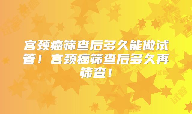 宫颈癌筛查后多久能做试管!宫颈癌筛查后多久再筛查!