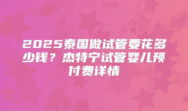 2025泰国做试管要花多少钱？杰特宁试管婴儿预付费详情