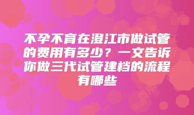 不孕不育在澄江市做试管的费用有多少？一文告诉你做三代试管建档的流程有哪些