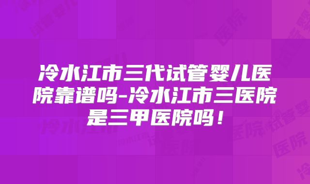 冷水江市三代试管婴儿医院靠谱吗-冷水江市三医院是三甲医院吗！