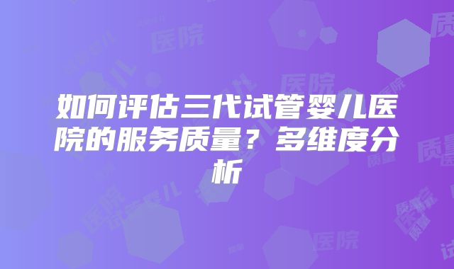 如何评估三代试管婴儿医院的服务质量?多维度分析