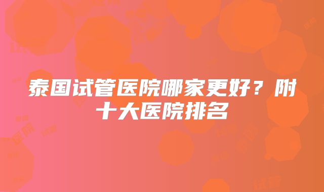 泰国试管医院哪家更好?附十大医院排名