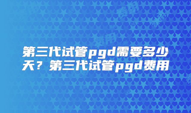 第三代试管pgd需要多少天?第三代试管pgd费用
