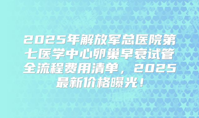 2025年解放军总医院第七医学中心卵巢早衰试管全流程费用清单,2025最新价格曝光!