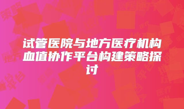 试管医院与地方医疗机构血值协作平台构建策略探讨