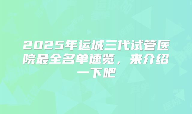 2025年运城三代试管医院最全名单速览，来介绍一下吧
