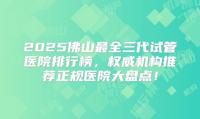 2025佛山最全三代试管医院排行榜，权威机构推荐正规医院大盘点！
