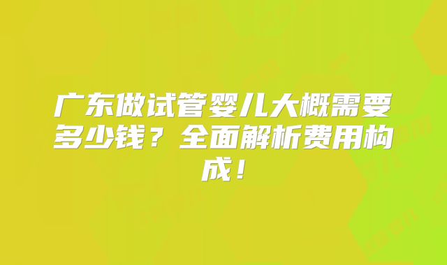 广东做试管婴儿大概需要多少钱?全面解析费用构成!