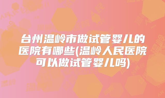 台州温岭市做试管婴儿的医院有哪些(温岭人民医院可以做试管婴儿吗)