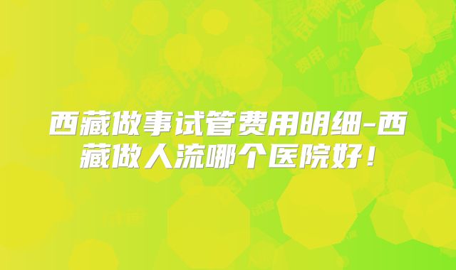 西藏做事试管费用明细-西藏做人流哪个医院好!