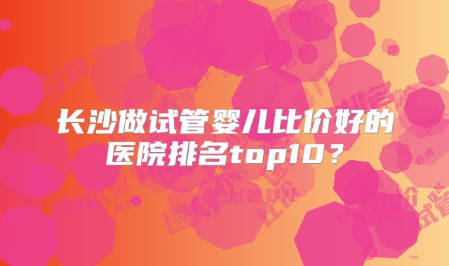 长沙做试管婴儿比价好的医院排名top10?
