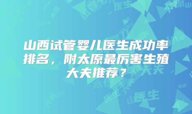 山西试管婴儿医生成功率排名,附太原最厉害生殖大夫推荐?