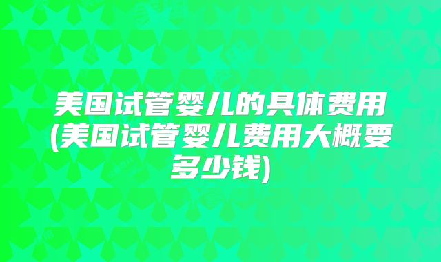 美国试管婴儿的具体费用(美国试管婴儿费用大概要多少钱)