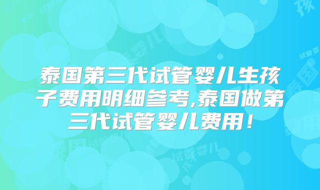 泰国第三代试管婴儿生孩子费用明细参考,泰国做第三代试管婴儿费用!