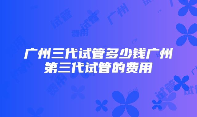广州三代试管多少钱广州第三代试管的费用