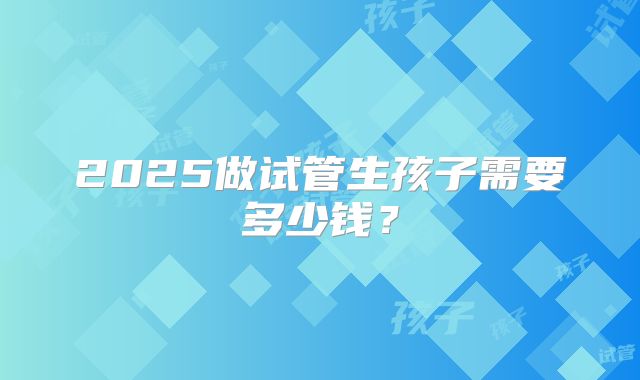 2025做试管生孩子需要多少钱？