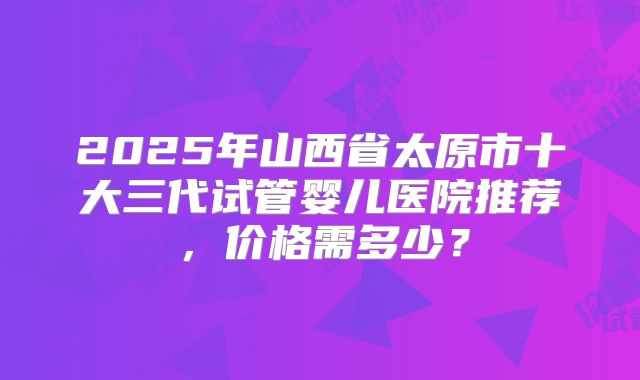 2025年山西省太原市十大三代试管婴儿医院推荐,价格需多少?