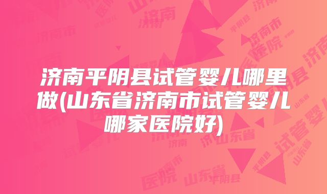 济南平阴县试管婴儿哪里做(山东省济南市试管婴儿哪家医院好)