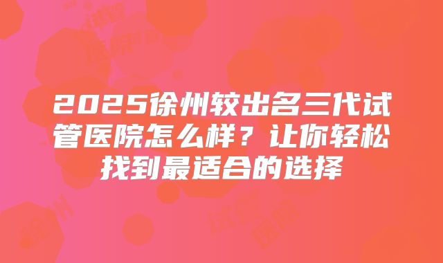 2025徐州较出名三代试管医院怎么样？让你轻松找到最适合的选择