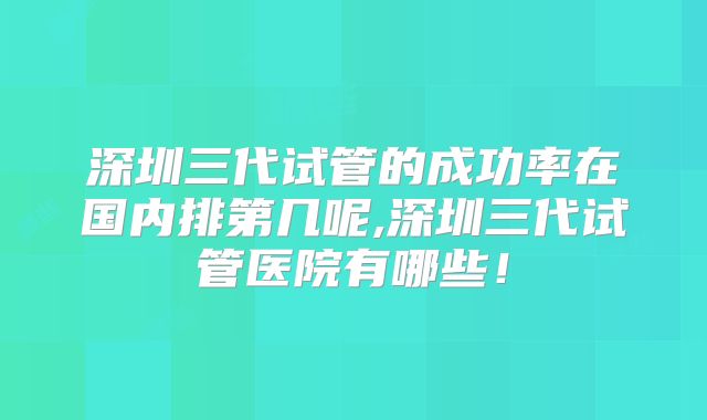 深圳三代试管的成功率在国内排第几呢,深圳三代试管医院有哪些！