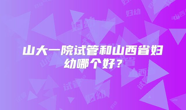 山大一院试管和山西省妇幼哪个好？