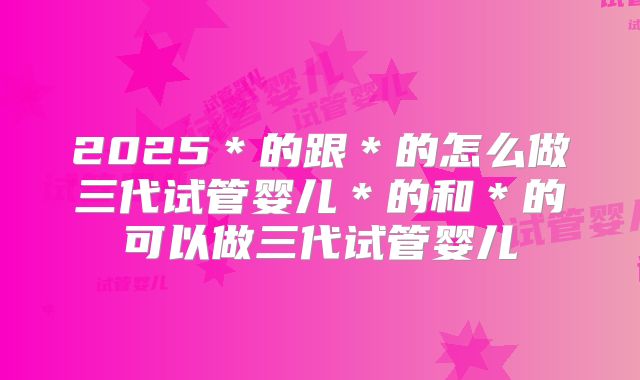 2025＊的跟＊的怎么做三代试管婴儿＊的和＊的可以做三代试管婴儿