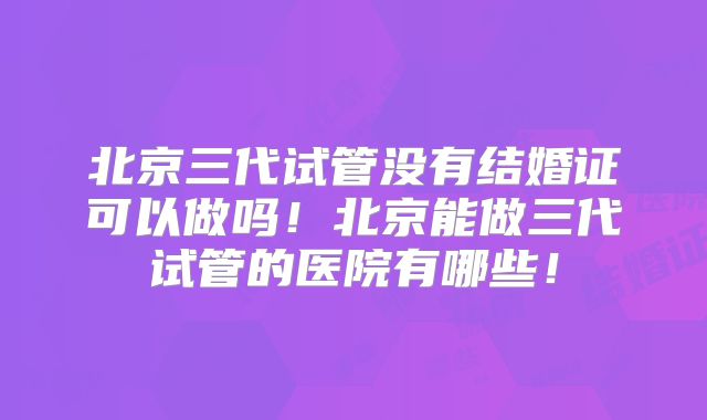 北京三代试管没有结婚证可以做吗!北京能做三代试管的医院有哪些!