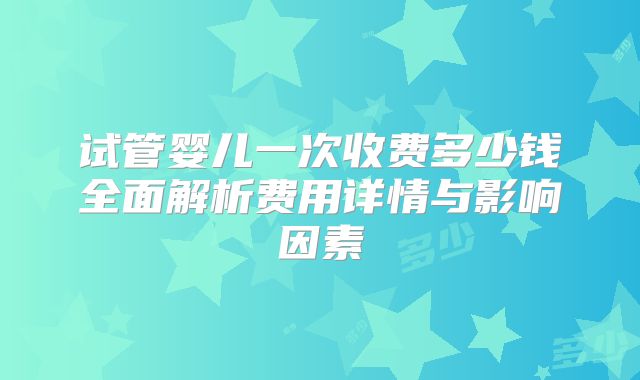 试管婴儿一次收费多少钱全面解析费用详情与影响因素