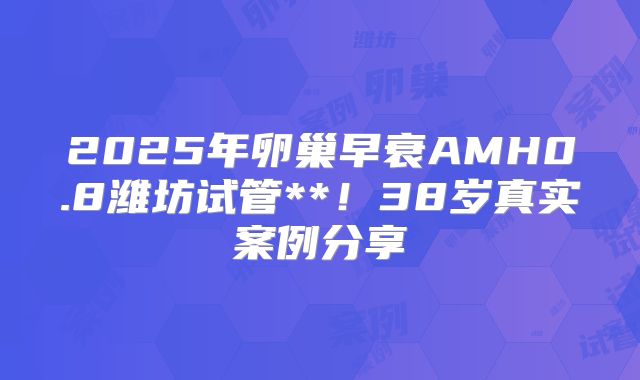 2025年卵巢早衰AMH0.8潍坊试管**！38岁真实案例分享