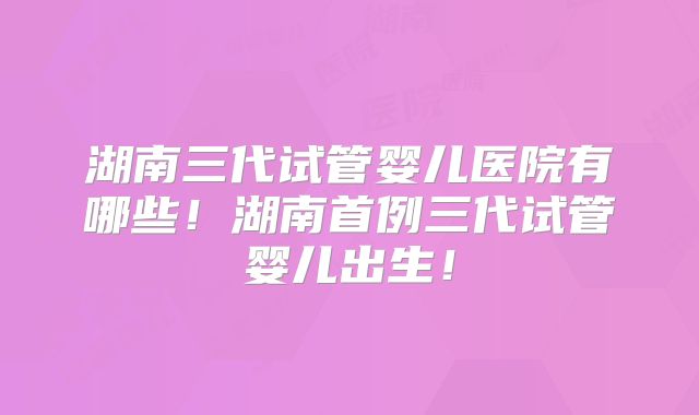 湖南三代试管婴儿医院有哪些！湖南首例三代试管婴儿出生！