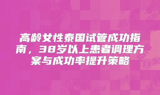 高龄女性泰国试管成功指南,38岁以上患者调理方案与成功率提升策略