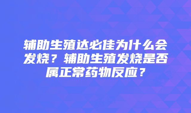 辅助生殖达必佳为什么会发烧?辅助生殖发烧是否属正常药物反应?