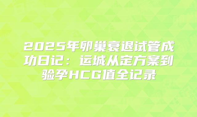 2025年卵巢衰退试管成功日记:运城从定方案到验孕HCG值全记录