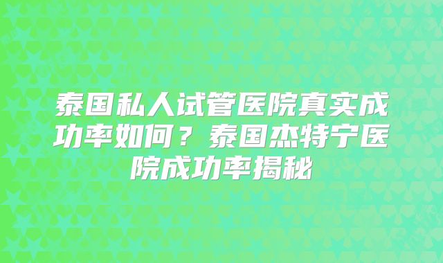 泰国私人试管医院真实成功率如何？泰国杰特宁医院成功率揭秘