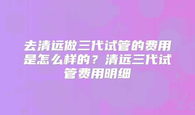 去清远做三代试管的费用是怎么样的?清远三代试管费用明细