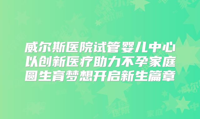 威尔斯医院试管婴儿中心以创新医疗助力不孕家庭圆生育梦想开启新生篇章