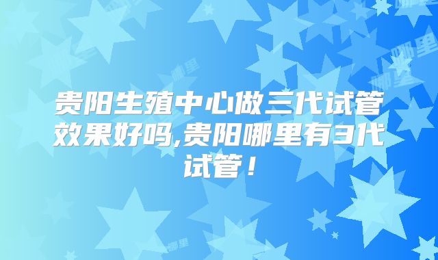 贵阳生殖中心做三代试管效果好吗,贵阳哪里有3代试管!
