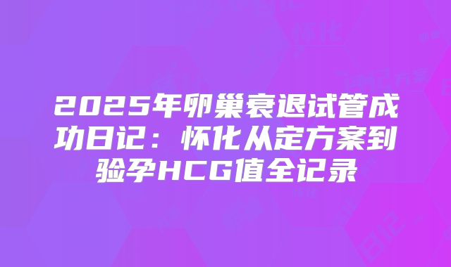 2025年卵巢衰退试管成功日记：怀化从定方案到验孕HCG值全记录